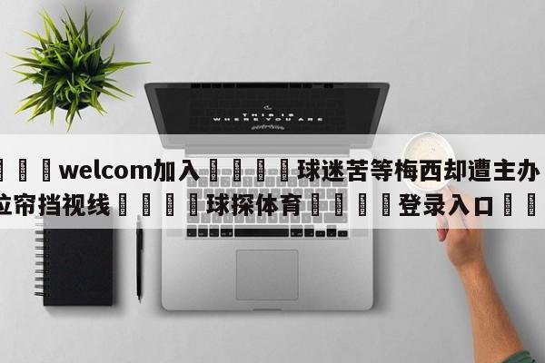 🌾welcom加入🌾球迷苦等梅西却遭主办方拉帘挡视线🐳球探体育🐳登录入口🐳