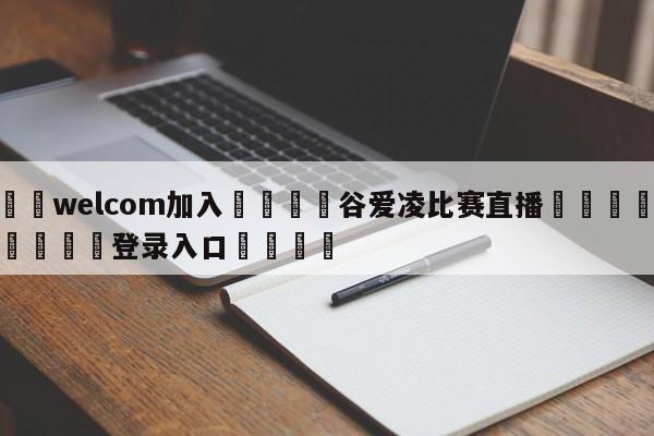 🌾welcom加入🌾谷爱凌比赛直播🐳球探体育🐳登录入口🐳