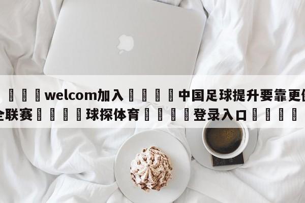 🌾welcom加入🌾中国足球提升要靠更健全联赛🐳球探体育🐳登录入口🐳