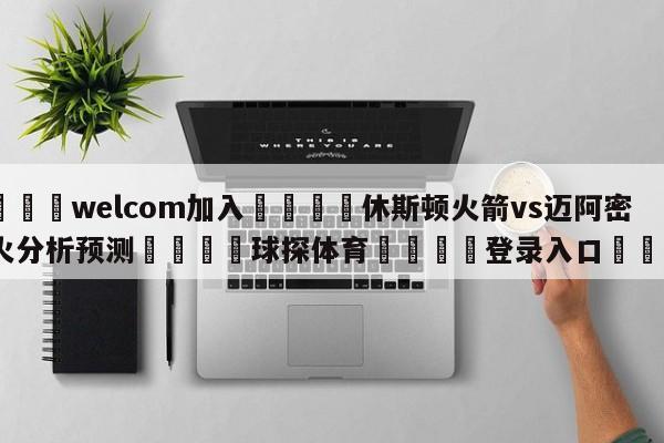 🌾welcom加入🌾休斯顿火箭vs迈阿密热火分析预测🐳球探体育🐳登录入口🐳