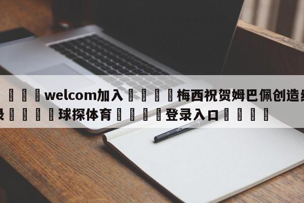 🌾welcom加入🌾梅西祝贺姆巴佩创造纪录🐳球探体育🐳登录入口🐳