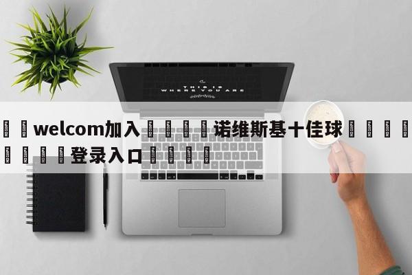 🌾welcom加入🌾诺维斯基十佳球🐳球探体育🐳登录入口🐳