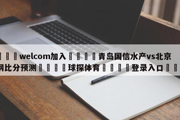 🌾welcom加入🌾青岛国信水产vs北京首钢比分预测🐳球探体育🐳登录入口🐳