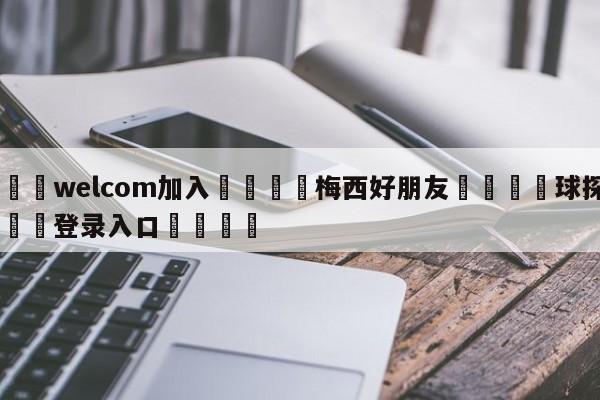 🌾welcom加入🌾梅西好朋友🐳球探体育🐳登录入口🐳