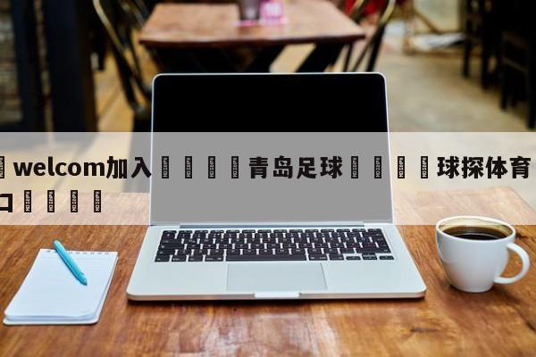 🌾welcom加入🌾青岛足球🐳球探体育🐳登录入口🐳
