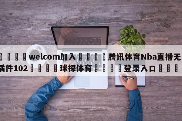 🌾welcom加入🌾腾讯体育Nba直播无插件102🐳球探体育🐳登录入口🐳