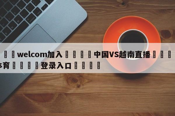 🌾welcom加入🌾中国VS越南直播🐳球探体育🐳登录入口🐳