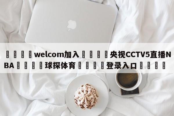 🌾welcom加入🌾央视CCTV5直播NBA🐳球探体育🐳登录入口🐳
