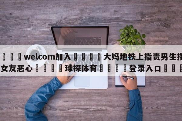 🌾welcom加入🌾大妈地铁上指责男生搂着女友恶心🐳球探体育🐳登录入口🐳