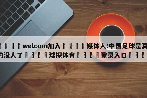 🌾welcom加入🌾媒体人:中国足球是真的没人了🐳球探体育🐳登录入口🐳