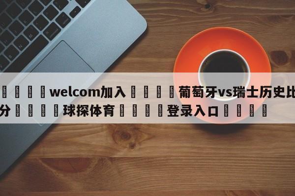 🌾welcom加入🌾葡萄牙vs瑞士历史比分🐳球探体育🐳登录入口🐳