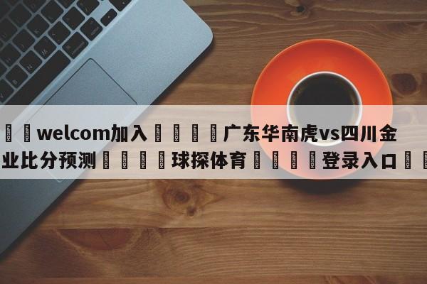 🌾welcom加入🌾广东华南虎vs四川金荣实业比分预测🐳球探体育🐳登录入口🐳