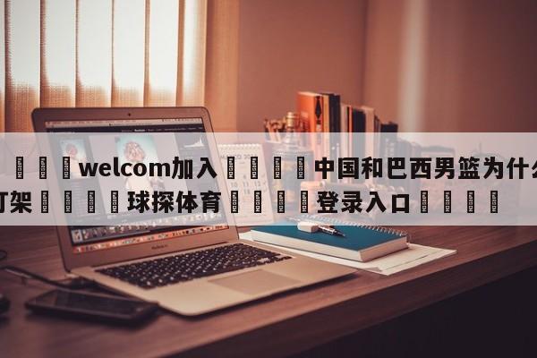 🌾welcom加入🌾中国和巴西男篮为什么打架🐳球探体育🐳登录入口🐳