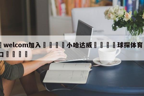 🌾welcom加入🌾小哈达威🐳球探体育🐳登录入口🐳