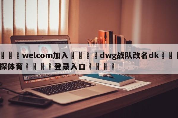 🌾welcom加入🌾dwg战队改名dk🐳球探体育🐳登录入口🐳