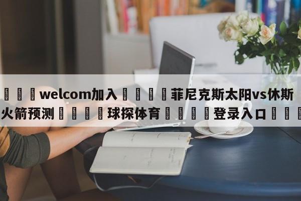 🌾welcom加入🌾菲尼克斯太阳vs休斯顿火箭预测🐳球探体育🐳登录入口🐳