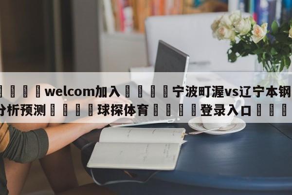 🌾welcom加入🌾宁波町渥vs辽宁本钢分析预测🐳球探体育🐳登录入口🐳