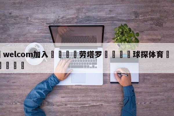 🌾welcom加入🌾劳塔罗🐳球探体育🐳登录入口🐳