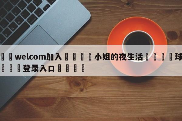 🌾welcom加入🌾小姐的夜生活🐳球探体育🐳登录入口🐳
