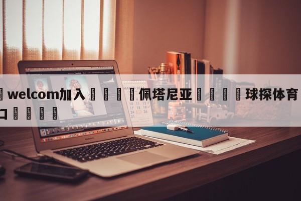 🌾welcom加入🌾佩塔尼亚🐳球探体育🐳登录入口🐳