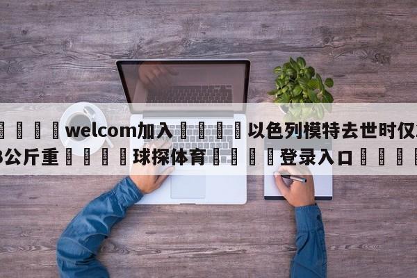 🌾welcom加入🌾以色列模特去世时仅23公斤重🐳球探体育🐳登录入口🐳