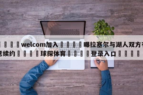 🌾welcom加入🌾曝拉塞尔与湖人双方有意续约🐳球探体育🐳登录入口🐳