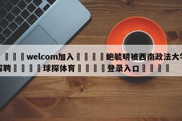 🌾welcom加入🌾鲍毓明被西南政法大学解聘🐳球探体育🐳登录入口🐳