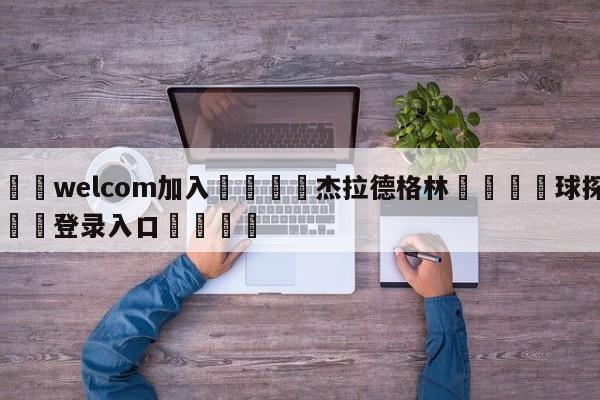 🌾welcom加入🌾杰拉德格林🐳球探体育🐳登录入口🐳