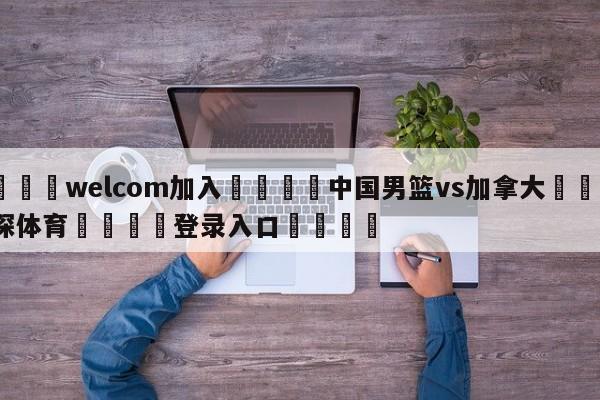 🌾welcom加入🌾中国男篮vs加拿大🐳球探体育🐳登录入口🐳