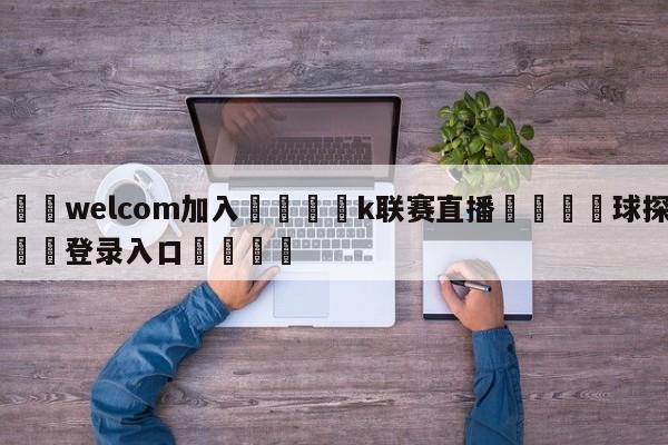 🌾welcom加入🌾k联赛直播🐳球探体育🐳登录入口🐳