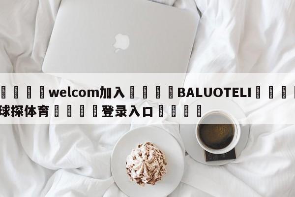 🌾welcom加入🌾BALUOTELI🐳球探体育🐳登录入口🐳