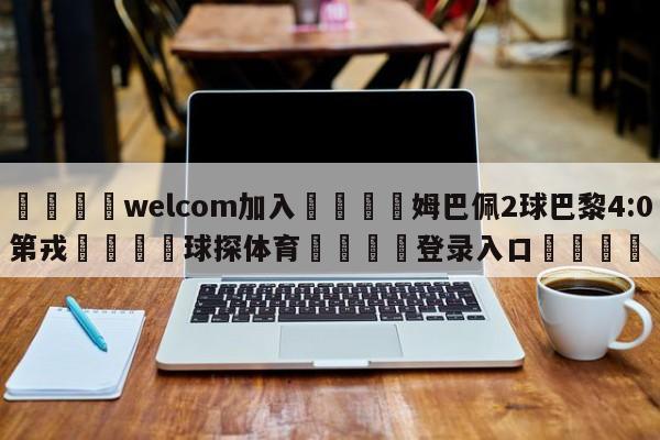 🌾welcom加入🌾姆巴佩2球巴黎4:0第戎🐳球探体育🐳登录入口🐳