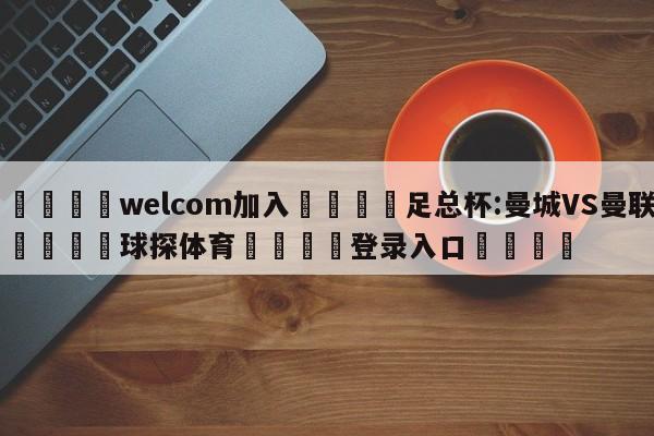 🌾welcom加入🌾足总杯:曼城VS曼联🐳球探体育🐳登录入口🐳