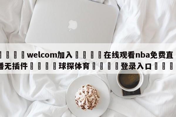 🌾welcom加入🌾在线观看nba免费直播无插件🐳球探体育🐳登录入口🐳