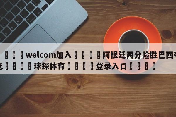 🌾welcom加入🌾阿根廷两分险胜巴西夺冠🐳球探体育🐳登录入口🐳