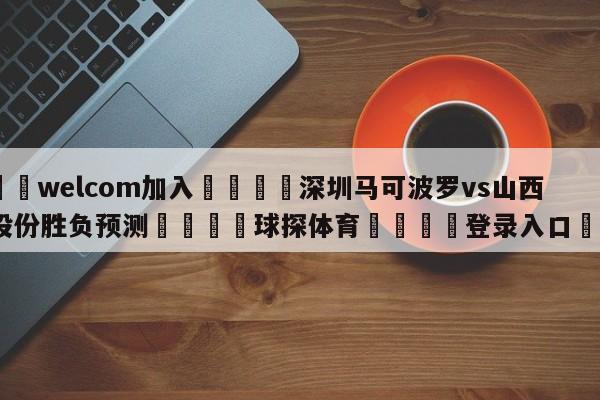 🌾welcom加入🌾深圳马可波罗vs山西汾酒股份胜负预测🐳球探体育🐳登录入口🐳