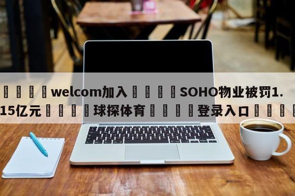 🌾welcom加入🌾SOHO物业被罚1.15亿元🐳球探体育🐳登录入口🐳