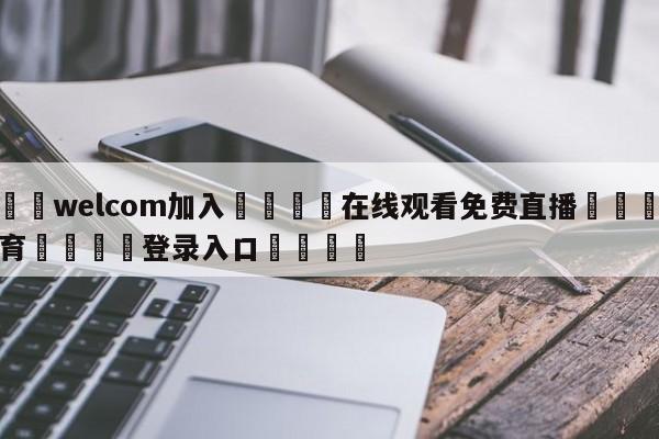 🌾welcom加入🌾在线观看免费直播🐳球探体育🐳登录入口🐳