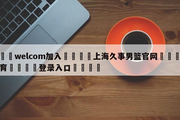 🌾welcom加入🌾上海久事男篮官网🐳球探体育🐳登录入口🐳