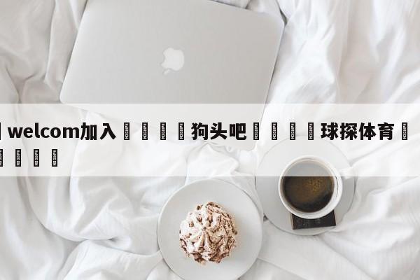 🌾welcom加入🌾狗头吧🐳球探体育🐳登录入口🐳