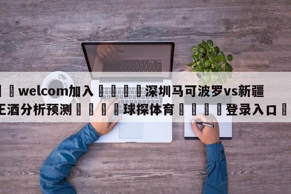 🌾welcom加入🌾深圳马可波罗vs新疆伊力王酒分析预测🐳球探体育🐳登录入口🐳