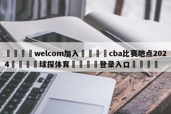 🌾welcom加入🌾cba比赛地点2024🐳球探体育🐳登录入口🐳