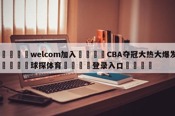🌾welcom加入🌾CBA夺冠大热大爆发🐳球探体育🐳登录入口🐳