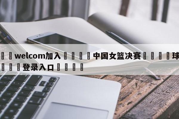 🌾welcom加入🌾中国女篮决赛🐳球探体育🐳登录入口🐳