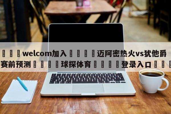 🌾welcom加入🌾迈阿密热火vs犹他爵士赛前预测🐳球探体育🐳登录入口🐳
