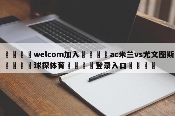 🌾welcom加入🌾ac米兰vs尤文图斯🐳球探体育🐳登录入口🐳
