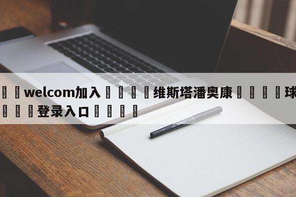 🌾welcom加入🌾维斯塔潘奥康🐳球探体育🐳登录入口🐳