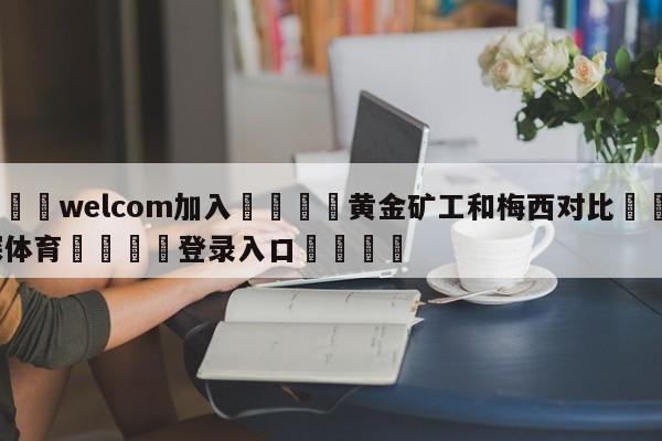 🌾welcom加入🌾黄金矿工和梅西对比🐳球探体育🐳登录入口🐳