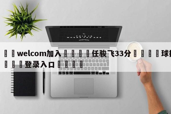 🌾welcom加入🌾任骏飞33分🐳球探体育🐳登录入口🐳