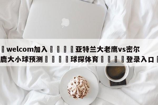 🌾welcom加入🌾亚特兰大老鹰vs密尔沃基雄鹿大小球预测🐳球探体育🐳登录入口🐳